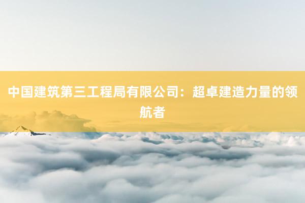 中国建筑第三工程局有限公司：超卓建造力量的领航者